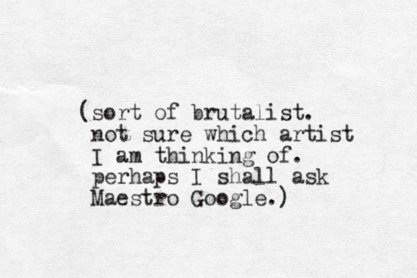 (sort of brutalist. not sure which artist I am thinking of. perhaps I shall ask Maestro Google.) 