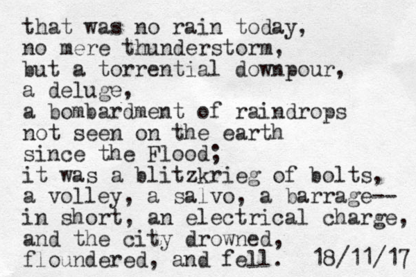 that was no rain today, no mere thunderstorm, but a torrential downpour, a deluge, a bombardment of raindrops not seen on the earth since the Flood; it was a blitzkrieg of bolts, a volley, a salvo, a barrage-- in short, an electrical charge, and the city drowned, floundered, and fell. 7 1 / 1 1 / 8 1 