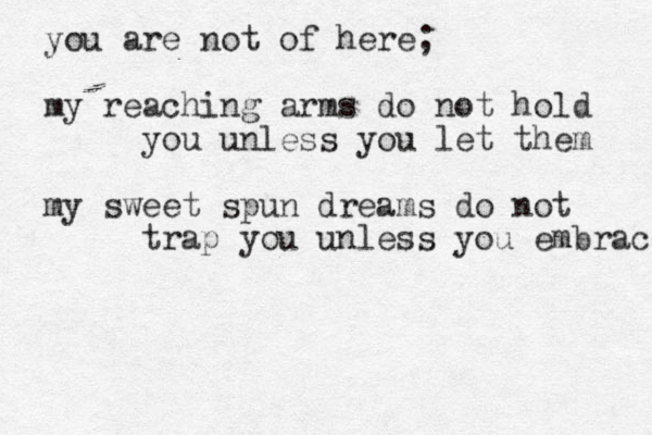 you are not of here; my reaching arms do not hold you unless you let them my sweet spun dreams do not trap you unless you embrace 