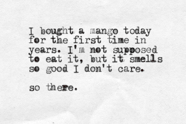 I bought a mango today for the first time in years. I'm not supo p posed to eat it, but it smells so good I don't care. so there.