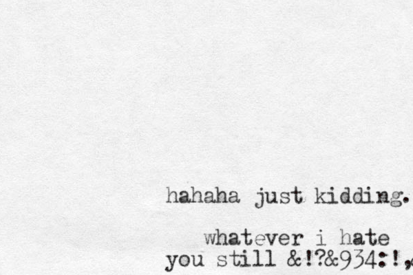 hahaha just kidding. whatever i hate you still &!?&934 :!,& 