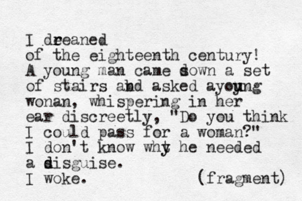 I dee r r aned of the eighteenth century! A young man came sown d a set of stairs abd n asked ayoyng u u u wonan , whispering in her ear discreetly, "Do you think I could pass for a woman?" I don't know wht y y he needed a si d d sguise. I woke. (fragment) 