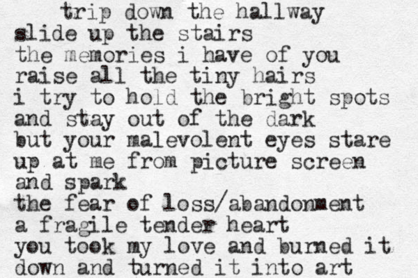 trip down the hallway slide up the stairs the memories i have of you raise all the tiny hairs i try to hold the bright spots and stay out of the dark but your malevolent eyes stare up at me from picture screen and spark the fear of loss/abandonment a fragile tender heart you took my love and burned it down and turned it into art