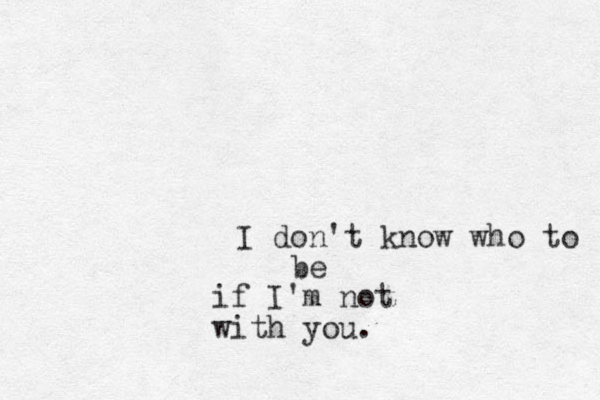 I don't know who to be if I'm not with you.
