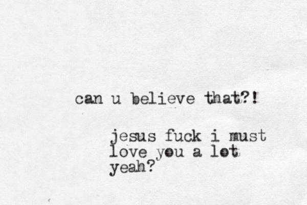 can u believe that?! jesus fuck i must love you a lot yeah?