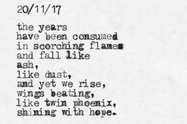 the years have been consumes d in scorching flames and fall like ash, like dust, and yet we rise, wings beating, like twin phoenix, shining with hope. 20/11/17 