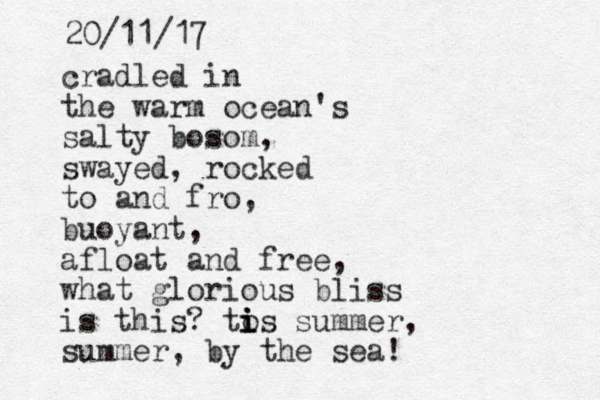 cradled in the warm ocean's salty bosom, swayed, rocked to and fro, buoyant, afloat and free, what glorious bliss is this? to i i is summer, summer, by the sea! 20/11/17 