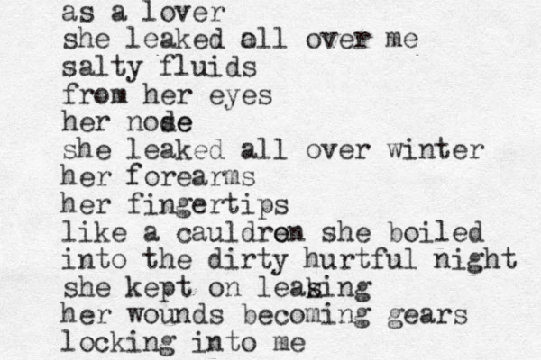 as a lover she leaked o all over me salty fluids from her eyes her node se she leaked all over winter her forearms her fingertips like a cauldren o she boiled into the dirty hurtful night she kept on leas king her wounds becoming gears locking into me