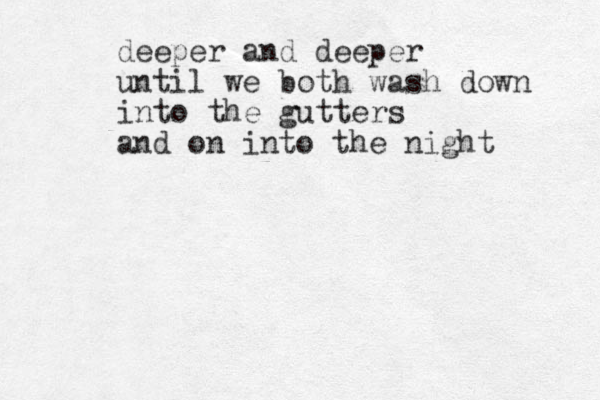deeper and deeper until we both wash down into the gutters and on into the night 