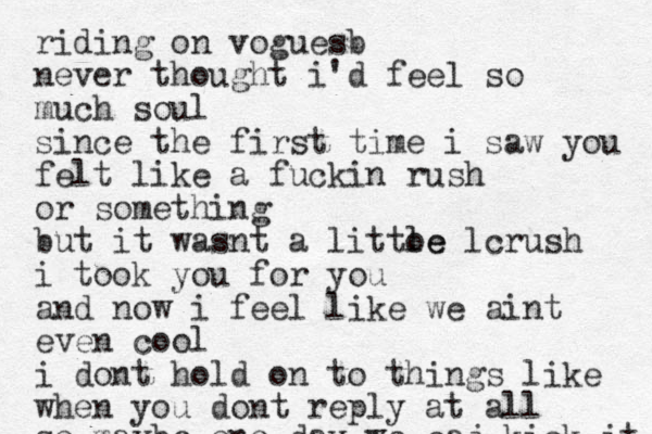 riding on voguesb never thought i'd feel so much soul since the first time i saw you felt like a fuckin rush or something but it wasnt a littoe l le crush i took you for you and now i feel like we aint even cool i dont hold on to things like when you dont reply at all so maybe one day we caj kick it like before 