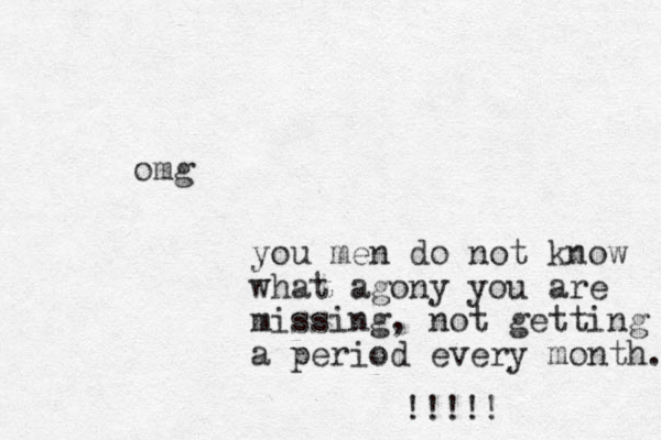 omg you men do not know what agony you are missing, not getting a period every month. !!!!! 