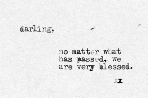 darling, no matter what has passed, we are very blessed. xx 