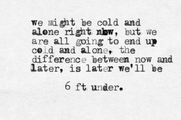 we might be cold and alone right nkw o o o ow, but we are all going to end up cold and alone, . the difference between now and later, is later we'll be 6 ft under.