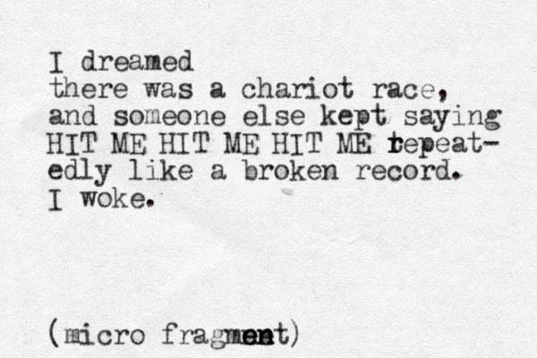 I dreamed there was a chariot race, and someone else kept saying HIT ME HIT ME HIT ME tepe r r at- edly like a broken record. I woke. (micro fragmnet en en en )