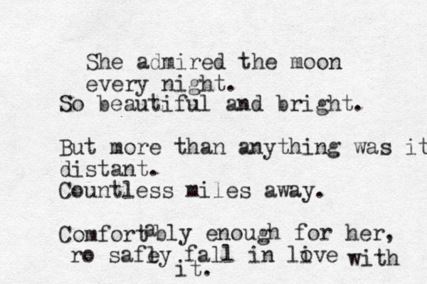 She admired the moon every night. So beautiful and bright. But more than anything was it distant. Countless miles away. Comfort a bly enough for her, ro safl e y fall in live o with it. 