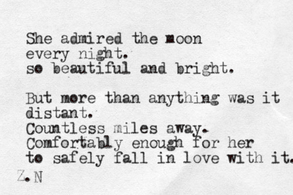 She admired the moon every night. so beautiful and bright. But more than anything was it distant. Countless miles away. Comfortably enough for her to safely fall in love with it. Z.N