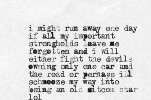 i might run away one day if all my important strongholds la eave me forgotten and i will either fight the devils owning only one car and the road or perhaps ill schmooze my way into being an old sitcom star lol