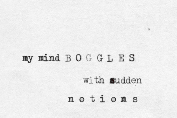 my mind B O G G L E S with sudden n o t i o n s 