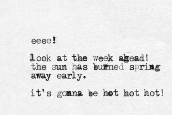 eeee! look at the week age h h ad! the sun has burned spring away early. it's gonna be hot hot hot! 