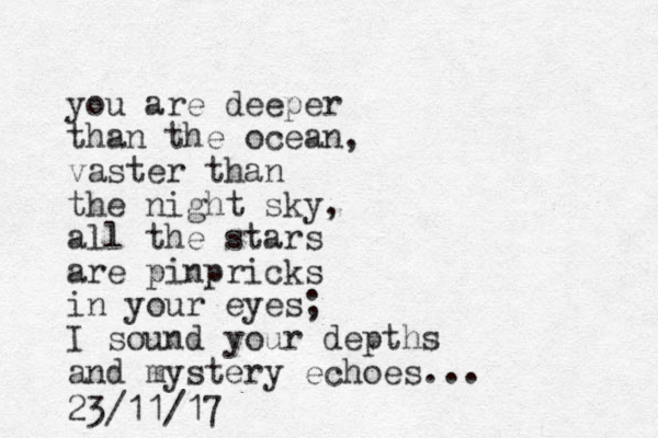 you are deeper than the ocean, vaster than the night sky, all the stars are pinpricks in your eyes; I sound your depths and mystery echoes. 23/11/17 .. 