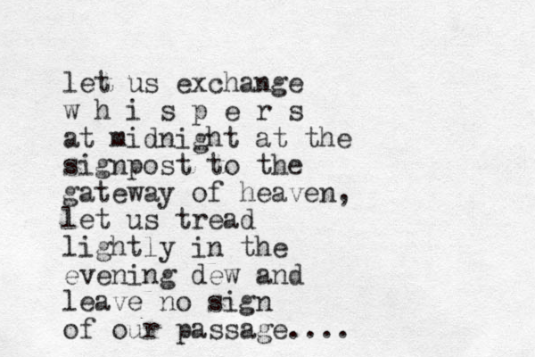 let us exchange w h i s p e r s at midnight at the signpost to the gateway of heaven, let us tread lightly in the evening dew and leave no sign of our passage.... 