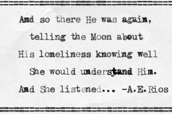 m An nd so there He was again, telling the Moon about His loneliness knowing well She would un u d dersy t t t tand stand Him m m. And d She listened... -A.E.Rios ==================================== = =================================== 