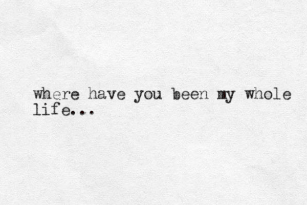 where have you been my whole life...