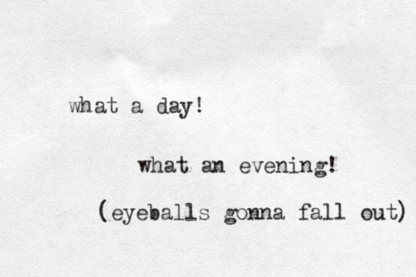 what a day! what an evening! (eyeballs gonna fall out) 