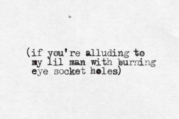 (if you're alluding to my lil man with burning eye socket holes)