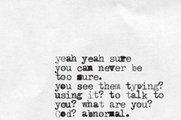 yeah yeah sure you can never be too sure. you see them typing? using it? to talk to you? what are you? God? abnormal.
