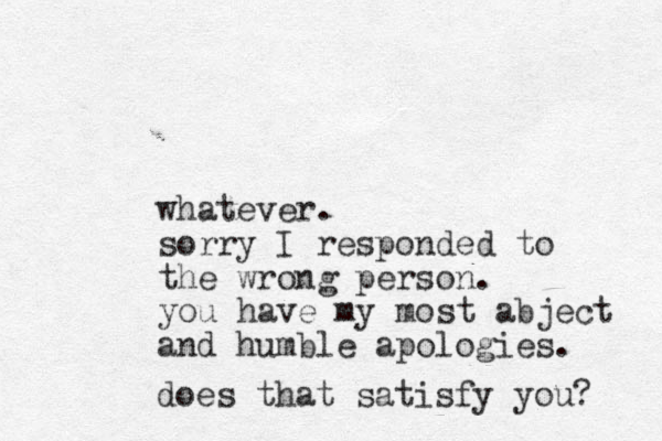 whatever. sorry I responded to the wrong person. you have my most abject and humble apologies. does that satisfy you? 