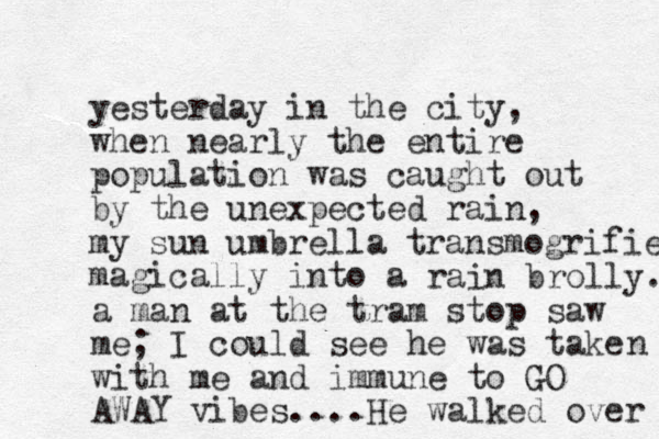 yesterday in the city, when nearly the entire population was caught out by the unexpected rain, my sun umbrella transmogrifie magically into a rain brolly. a man at the tram stop saw me; I could see he was take with me and immune to GO AWAY vibes....He walked over n 
