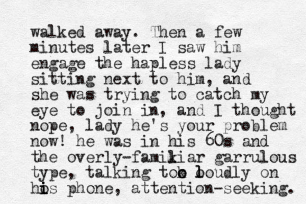 walked away. The n a few minutes later I saw him engage the hapless lady sitting next to him, and she was trying to catch my eye to join in, and I thought nope, lady he's your problem now! he was in his 60s and the overly-famikiar l l garrulous type, talking tok o o loudly o l on hos i i i phone, attention-seeking. 