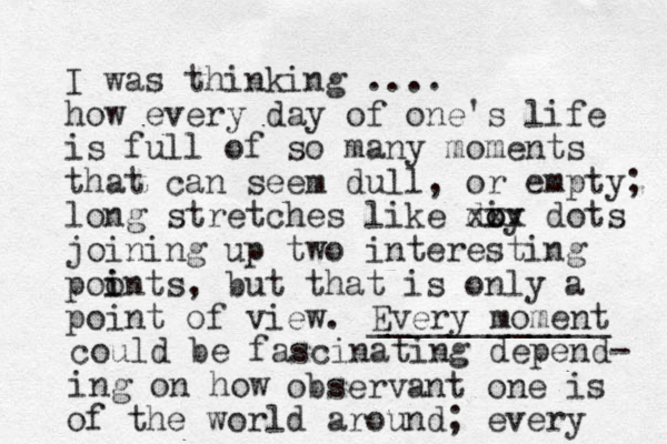 I was thinking .... how every day of one's life is full of so many moments that can seem dull, or empty; long stretches like di o oy xxx dots joining up two interesting poon i i ts, but that is only a point of view. Every moment ____________ could be fascinating depend- ing on how observant one is of the world around; every 