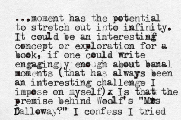 ...moment has the potential to stretch out into infinity. It could be an interestinf g concept or exploration for a book, if one could write engagingly enough about banal moments (that has always been an interesting challenge I impose on myself)x . Is that the premise behind Woolf 's "Mt r rs f D Dalloway?" I confess I tried 
