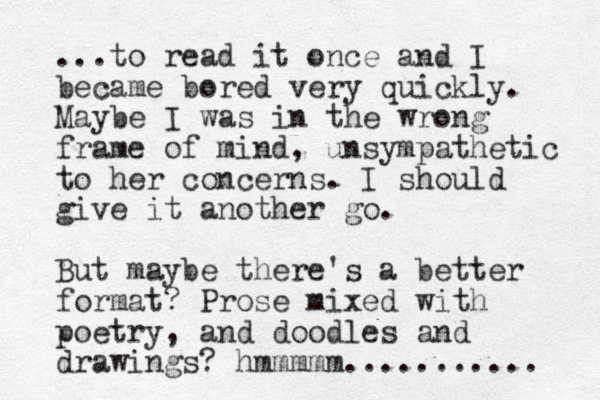 ...to read it once and I became bored very quickly. Maybe I was in the wrong frame of mind, unsympathetic to her concerns. I should give it another go. But maybe there's a better format? Prose mixed with poetry, and doodles and drawings? hmmmmm........... 