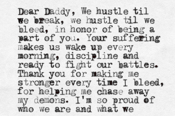 Dear Daddy, We hustle til e we break, we hustle til we bleed, in honor of being a part of you . Your suffering makes us wake up every morning, discipline and ready to fight our battles . Thank you for making me stronger every time I bleed, for helping me chase away my demons. I'm so proud of who we are and what we