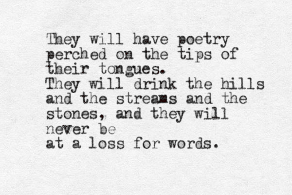 They will have poetry perched on the tips of their tongues. They will drink the hills and the streams and the stones, and they will never be at a loss for words.