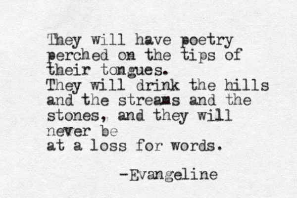 They will have poetry perched on the tips of their tongues. They will drink the hills and the streams and the stones, and they will never be at a loss for words. -Evangeline