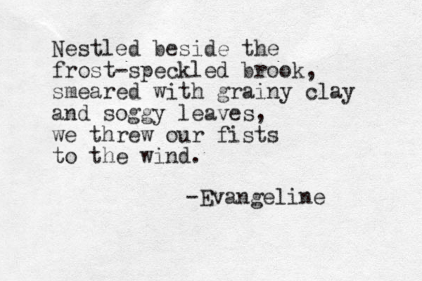 Nestled beside the frost-speckled brook, smeared with grainy clay and soggy leaves, we threw our fists to the wind. -Evangeline