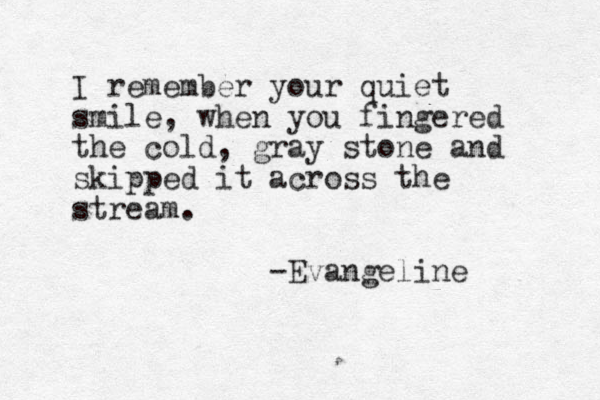 I remember your quiet smile, when you fingered the cold, gray stone and skipped it across the stream. -Evangeline