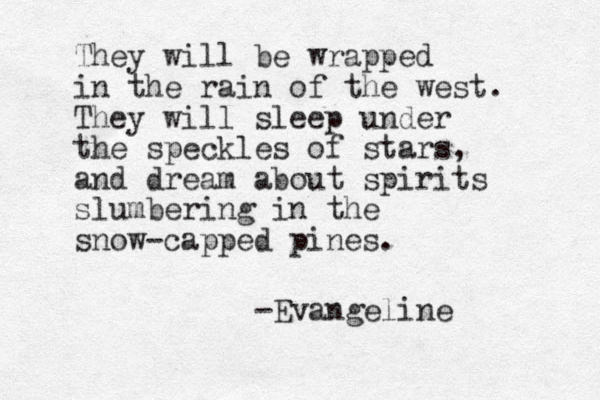 They will be wrapped in the rain of the west. They will sleep under the speckles of stars, and dream about spirits slumbering in the snow-capped pines. -Evangeline