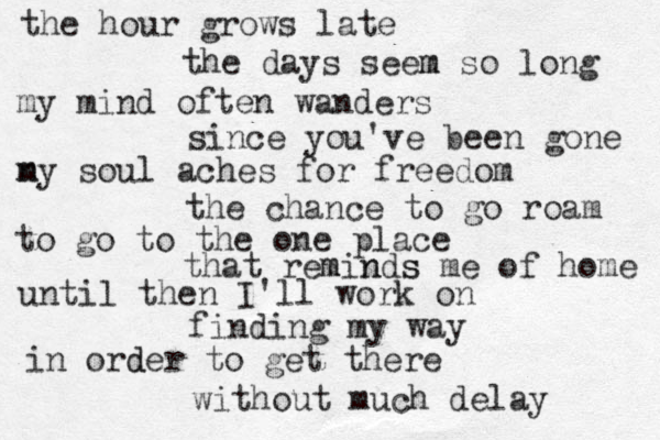 the hour grows late the days seem m so long my mind often wanders since you've been gone n my soul aches for freedom the chance to go roam to go to the one place that reminds me of home s m n until then I'll work on finding my way in order d to get there without much delay 