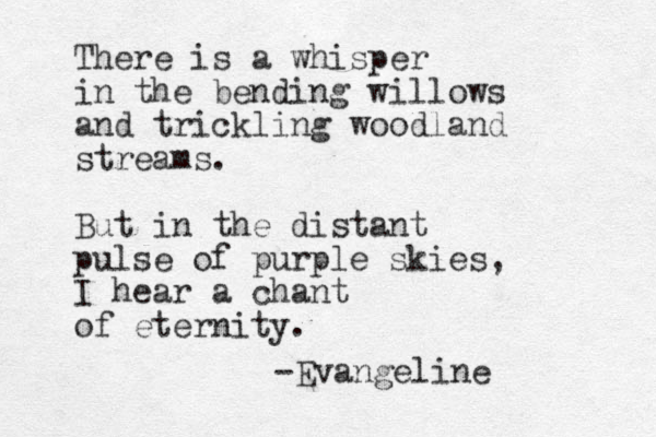 There is a whisper in the bending willows and trickling woodland streams. But in the distant pulse of purple skies, I hear a chant of eternity. -Evangeline