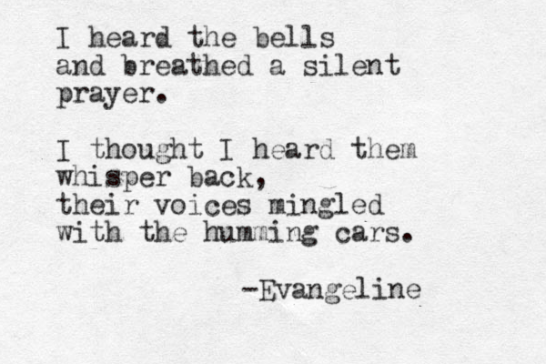 I heard the bells and breathed a silent prayer. I thought I heard them whisper back, their voices mingled with the humming cars. -Evangeline