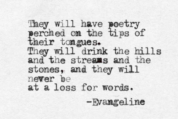 They will have poetry perched on the tips of their tongues. They will drink the hills and the streams and the stones, and they will never be at a loss for words. -Evangeline