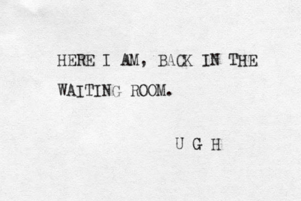 HERE I AM, BACK IN THE WAITING ROOM. U G H