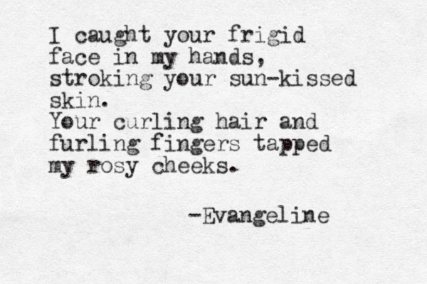 I caught your frigid face in my hands, stroking your sun-kissed skin. Your curling hair and furling fingers tapped my rosy cheeks. -Evangeline