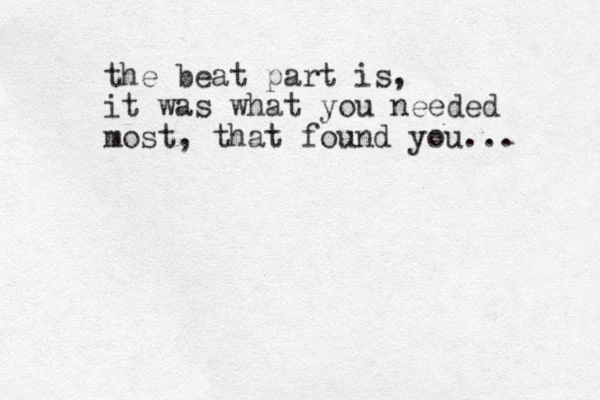 the beat part is, it was what you needed most, that found you... 