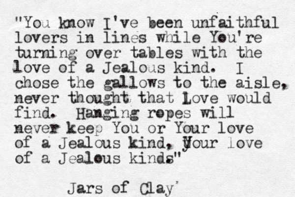 "You know I've been unfaithful lovers in lines while You're turning over tables with the love of a Jealous kind. I chose the gallows to the aisle, never thought that l Love would find. Hanging ropes will never keep You or Your love of a Jealous kind, U y Your love of a Jealous kinds . ." Jars of Clay 